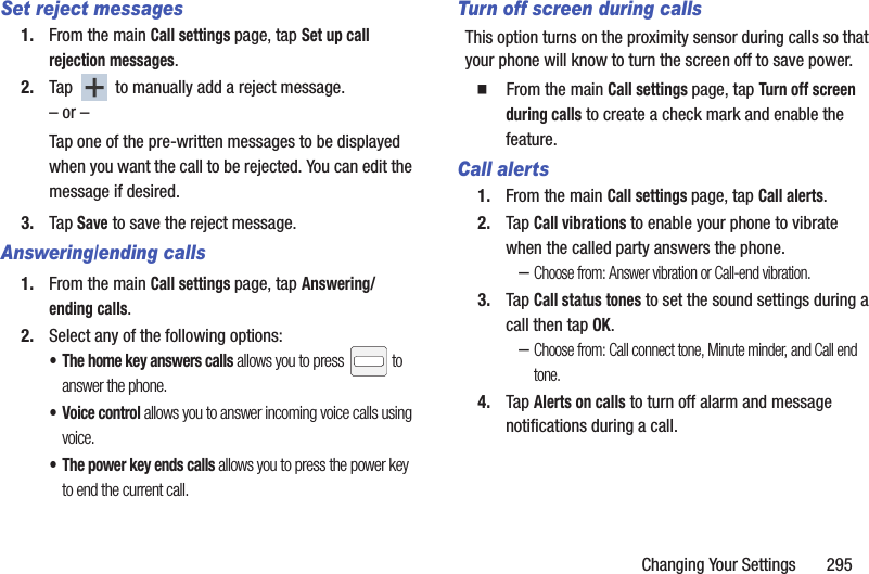 Changing Your Settings       295Set reject messages1. From the main Call settings page, tap Set up call rejection messages.2. Tap   to manually add a reject message.– or –Tap one of the pre-written messages to be displayed when you want the call to be rejected. You can edit the message if desired.3. Tap Save to save the reject message.Answering/ending calls1. From the main Call settings page, tap Answering/ending calls.2. Select any of the following options:• The home key answers calls allows you to press   to answer the phone.• Voice control allows you to answer incoming voice calls using voice.• The power key ends calls allows you to press the power key to end the current call.Turn off screen during callsThis option turns on the proximity sensor during calls so that your phone will know to turn the screen off to save power.  From the main Call settings page, tap Turn off screen during calls to create a check mark and enable the feature.Call alerts1. From the main Call settings page, tap Call alerts.2. Tap Call vibrations to enable your phone to vibrate when the called party answers the phone.–Choose from: Answer vibration or Call-end vibration.3. Tap Call status tones to set the sound settings during a call then tap OK.–Choose from: Call connect tone, Minute minder, and Call end tone.4. Tap Alerts on calls to turn off alarm and message notifications during a call.