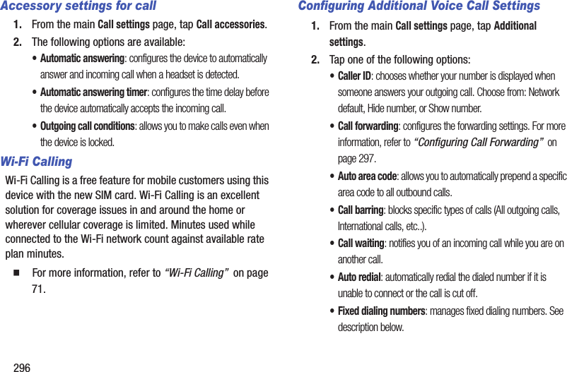 296Accessory settings for call1. From the main Call settings page, tap Call accessories.2. The following options are available:• Automatic answering: configures the device to automatically answer and incoming call when a headset is detected.• Automatic answering timer: configures the time delay before the device automatically accepts the incoming call.• Outgoing call conditions: allows you to make calls even when the device is locked.Wi-Fi CallingWi-Fi Calling is a free feature for mobile customers using this device with the new SIM card. Wi-Fi Calling is an excellent solution for coverage issues in and around the home or wherever cellular coverage is limited. Minutes used while connected to the Wi-Fi network count against available rate plan minutes.   For more information, refer to “Wi-Fi Calling”  on page 71.Configuring Additional Voice Call Settings1. From the main Call settings page, tap Additional settings.2. Tap one of the following options:•Caller ID: chooses whether your number is displayed when someone answers your outgoing call. Choose from: Network default, Hide number, or Show number.• Call forwarding: configures the forwarding settings. For more information, refer to “Configuring Call Forwarding”  on page 297.• Auto area code: allows you to automatically prepend a specific area code to all outbound calls. • Call barring: blocks specific types of calls (All outgoing calls, International calls, etc..).• Call waiting: notifies you of an incoming call while you are on another call. • Auto redial: automatically redial the dialed number if it is unable to connect or the call is cut off.• Fixed dialing numbers: manages fixed dialing numbers. See description below.