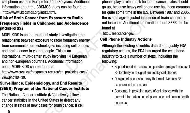 5cell phone users in Europe for 20 to 30 years. Additional information about the COSMOS study can be found at http://www.ukcosmos.org/index.html.Risk of Brain Cancer from Exposure to Radio Frequency Fields in Childhood and Adolescence (MOBI-KIDS)MOBI-KIDS is an international study investigating the relationship between exposure to radio frequency energy from communication technologies including cell phones and brain cancer in young people. This is an international multi-center study involving 14 European and non-European countries. Additional information about MOBI-KIDS can be found athttp://www.creal.cat/programes-recerca/en_projectes-creal/view.php?ID=39.Surveillance, Epidemiology, and End Results (SEER) Program of the National Cancer InstituteThe National Cancer Institute (NCI) actively follows cancer statistics in the United States to detect any change in rates of new cases for brain cancer. If cell phones play a role in risk for brain cancer, rates should go up, because heavy cell phone use has been common for quite some time in the U.S. Between 1987 and 2005, the overall age-adjusted incidence of brain cancer did not increase. Additional information about SEER can be found at  http://seer.cancer.gov/.Cell Phone Industry ActionsAlthough the existing scientific data do not justify FDA regulatory actions, the FDA has urged the cell phone industry to take a number of steps, including the following:•Support-needed research on possible biological effects of RF for the type of signal emitted by cell phones;•Design cell phones in a way that minimizes any RF exposure to the user; and•Cooperate in providing users of cell phones with the current information on cell phone use and human health concerns.I337_H&amp;S.book  Page 5  Monday, March 25, 2013  9:01 AM           DRAFT For Internal Use Only