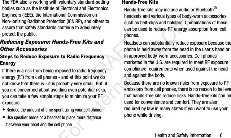 Health and Safety Information       6The FDA also is working with voluntary standard-setting bodies such as the Institute of Electrical and Electronics Engineers (IEEE), the International Commission on Non-Ionizing Radiation Protection (ICNIRP), and others to assure that safety standards continue to adequately protect the public.Reducing Exposure: Hands-Free Kits and Other AccessoriesSteps to Reduce Exposure to Radio Frequency EnergyIf there is a risk from being exposed to radio frequency energy (RF) from cell phones - and at this point we do not know that there is - it is probably very small. But, if you are concerned about avoiding even potential risks, you can take a few simple steps to minimize your RF exposure.• Reduce the amount of time spent using your cell phone;• Use speaker mode or a headset to place more distance between your head and the cell phone.Hands-Free KitsHands-free kits may include audio or Bluetooth® headsets and various types of body-worn accessories such as belt-clips and holsters. Combinations of these can be used to reduce RF energy absorption from cell phones.Headsets can substantially reduce exposure because the phone is held away from the head in the user&apos;s hand or in approved body-worn accessories. Cell phones marketed in the U.S. are required to meet RF exposure compliance requirements when used against the head and against the body.Because there are no known risks from exposure to RF emissions from cell phones, there is no reason to believe that hands-free kits reduce risks. Hands-free kits can be used for convenience and comfort. They are also required by law in many states if you want to use your phone while driving.I337_H&amp;S.book  Page 6  Monday, March 25, 2013  9:01 AM           DRAFT For Internal Use Only