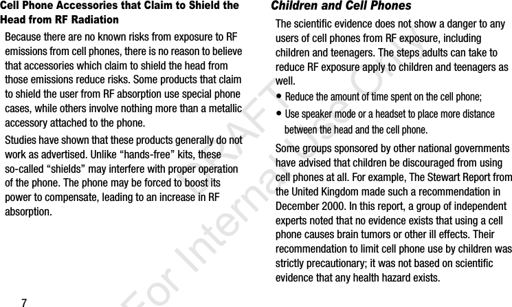 7Cell Phone Accessories that Claim to Shield the Head from RF RadiationBecause there are no known risks from exposure to RF emissions from cell phones, there is no reason to believe that accessories which claim to shield the head from those emissions reduce risks. Some products that claim to shield the user from RF absorption use special phone cases, while others involve nothing more than a metallic accessory attached to the phone. Studies have shown that these products generally do not work as advertised. Unlike “hands-free” kits, these so-called “shields” may interfere with proper operation of the phone. The phone may be forced to boost its power to compensate, leading to an increase in RF absorption.Children and Cell PhonesThe scientific evidence does not show a danger to any users of cell phones from RF exposure, including children and teenagers. The steps adults can take to reduce RF exposure apply to children and teenagers as well.• Reduce the amount of time spent on the cell phone;• Use speaker mode or a headset to place more distance between the head and the cell phone.Some groups sponsored by other national governments have advised that children be discouraged from using cell phones at all. For example, The Stewart Report from the United Kingdom made such a recommendation in December 2000. In this report, a group of independent experts noted that no evidence exists that using a cell phone causes brain tumors or other ill effects. Their recommendation to limit cell phone use by children was strictly precautionary; it was not based on scientific evidence that any health hazard exists.I337_H&amp;S.book  Page 7  Monday, March 25, 2013  9:01 AM           DRAFT For Internal Use Only