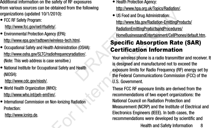 Health and Safety Information       8Additional information on the safety of RF exposures from various sources can be obtained from the following organizations (updated 10/1/2010):• FCC RF Safety Program: http://www.fcc.gov/oet/rfsafety/.• Environmental Protection Agency (EPA):http://www.epa.gov/radtown/wireless-tech.html.• Occupational Safety and Health Administration (OSHA): http://www.osha.gov/SLTC/radiofrequencyradiation/. (Note: This web address is case sensitive.)• National Institute for Occupational Safety and Health (NIOSH): http://www.cdc.gov/niosh/.• World Health Organization (WHO): http://www.who.int/peh-emf/en/.• International Commission on Non-Ionizing Radiation Protection: http://www.icnirp.de.• Health Protection Agency: http://www.hpa.org.uk/Topics/Radiation/.• US Food and Drug Administration: http://www.fda.gov/Radiation-EmittingProducts/RadiationEmittingProductsandProcedures/HomeBusinessandEntertainment/CellPhones/default.htm.Specific Absorption Rate (SAR) Certification InformationYour wireless phone is a radio transmitter and receiver. It is designed and manufactured not to exceed the exposure limits for Radio Frequency (RF) energy set by the Federal Communications Commission (FCC) of the U.S. Government.These FCC RF exposure limits are derived from the recommendations of two expert organizations: the National Council on Radiation Protection and Measurement (NCRP) and the Institute of Electrical and Electronics Engineers (IEEE). In both cases, the recommendations were developed by scientific and I337_H&amp;S.book  Page 8  Monday, March 25, 2013  9:01 AM           DRAFT For Internal Use Only