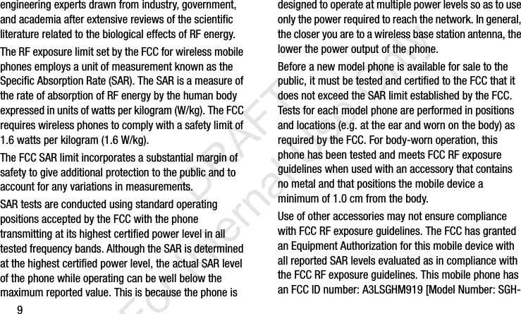 9engineering experts drawn from industry, government, and academia after extensive reviews of the scientific literature related to the biological effects of RF energy.The RF exposure limit set by the FCC for wireless mobile phones employs a unit of measurement known as the Specific Absorption Rate (SAR). The SAR is a measure of the rate of absorption of RF energy by the human body expressed in units of watts per kilogram (W/kg). The FCC requires wireless phones to comply with a safety limit of 1.6 watts per kilogram (1.6 W/kg).The FCC SAR limit incorporates a substantial margin of safety to give additional protection to the public and to account for any variations in measurements.SAR tests are conducted using standard operating positions accepted by the FCC with the phone transmitting at its highest certified power level in all tested frequency bands. Although the SAR is determined at the highest certified power level, the actual SAR level of the phone while operating can be well below the maximum reported value. This is because the phone is designed to operate at multiple power levels so as to use only the power required to reach the network. In general, the closer you are to a wireless base station antenna, the lower the power output of the phone.Before a new model phone is available for sale to the public, it must be tested and certified to the FCC that it does not exceed the SAR limit established by the FCC. Tests for each model phone are performed in positions and locations (e.g. at the ear and worn on the body) as required by the FCC. For body-worn operation, this phone has been tested and meets FCC RF exposure guidelines when used with an accessory that contains no metal and that positions the mobile device a minimum of 1.0 cm from the body.Use of other accessories may not ensure compliance with FCC RF exposure guidelines. The FCC has granted an Equipment Authorization for this mobile device with all reported SAR levels evaluated as in compliance with the FCC RF exposure guidelines. This mobile phone has an FCC ID number: A3LSGHM919 [Model Number: SGH-I337_H&amp;S.book  Page 9  Monday, March 25, 2013  9:01 AM           DRAFT For Internal Use Only