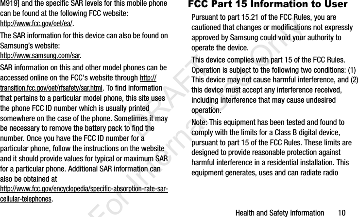 Health and Safety Information       10M919] and the specific SAR levels for this mobile phone can be found at the following FCC website:http://www.fcc.gov/oet/ea/.The SAR information for this device can also be found on Samsung’s website: http://www.samsung.com/sar. SAR information on this and other model phones can be accessed online on the FCC&apos;s website through http://transition.fcc.gov/oet/rfsafety/sar.html. To find information that pertains to a particular model phone, this site uses the phone FCC ID number which is usually printed somewhere on the case of the phone. Sometimes it may be necessary to remove the battery pack to find the number. Once you have the FCC ID number for a particular phone, follow the instructions on the website and it should provide values for typical or maximum SAR for a particular phone. Additional SAR information can also be obtained at http://www.fcc.gov/encyclopedia/specific-absorption-rate-sar-cellular-telephones.FCC Part 15 Information to UserPursuant to part 15.21 of the FCC Rules, you are cautioned that changes or modifications not expressly approved by Samsung could void your authority to operate the device.This device complies with part 15 of the FCC Rules. Operation is subject to the following two conditions: (1) This device may not cause harmful interference, and (2) this device must accept any interference received, including interference that may cause undesired operation.Note: This equipment has been tested and found to comply with the limits for a Class B digital device, pursuant to part 15 of the FCC Rules. These limits are designed to provide reasonable protection against harmful interference in a residential installation. This equipment generates, uses and can radiate radio I337_H&amp;S.book  Page 10  Monday, March 25, 2013  9:01 AM           DRAFT For Internal Use Only