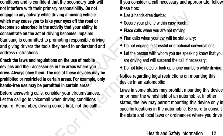 Health and Safety Information       12conditions and is confident that the secondary task will not interfere with their primary responsibility. Do not engage in any activity while driving a moving vehicle which may cause you to take your eyes off the road or become so absorbed in the activity that your ability to concentrate on the act of driving becomes impaired. Samsung is committed to promoting responsible driving and giving drivers the tools they need to understand and address distractions.Check the laws and regulations on the use of mobile devices and their accessories in the areas where you drive. Always obey them. The use of these devices may be prohibited or restricted in certain areas. For example, only hands-free use may be permitted in certain areas.Before answering calls, consider your circumstances. Let the call go to voicemail when driving conditions require. Remember, driving comes first, not the call!If you consider a call necessary and appropriate, follow these tips:• Use a hands-free device;• Secure your phone within easy reach;• Place calls when you are not moving;• Plan calls when your car will be stationary;• Do not engage in stressful or emotional conversations;• Let the person with whom you are speaking know that you are driving and will suspend the call if necessary;• Do not take notes or look up phone numbers while driving;Notice regarding legal restrictions on mounting this device in an automobile:Laws in some states may prohibit mounting this device on or near the windshield of an automobile. In other states, the law may permit mounting this device only in specific locations in the automobile. Be sure to consult the state and local laws or ordinances where you drive I337_H&amp;S.book  Page 12  Monday, March 25, 2013  9:01 AM           DRAFT For Internal Use Only
