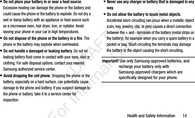 Health and Safety Information       14• Do not place your battery in or near a heat source. Excessive heating can damage the phone or the battery and could cause the phone or the battery to explode. Do not dry a wet or damp battery with an appliance or heat source such as a microwave oven, hair dryer, iron, or radiator. Avoid leaving your phone in your car in high temperatures.• Do not dispose of the phone or the battery in a fire. The phone or the battery may explode when overheated.• Do not handle a damaged or leaking battery. Do not let leaking battery fluid come in contact with your eyes, skin or clothing. For safe disposal options, contact your nearest Samsung-authorized service center.• Avoid dropping the cell phone. Dropping the phone or the battery, especially on a hard surface, can potentially cause damage to the phone and battery. If you suspect damage to the phone or battery, take it to a service center for inspection.• Never use any charger or battery that is damaged in any way.• Do not allow the battery to touch metal objects. Accidental short-circuiting can occur when a metallic object (coin, key, jewelry, clip, or pen) causes a direct connection between the + and - terminals of the battery (metal strips on the battery), for example when you carry a spare battery in a pocket or bag. Short-circuiting the terminals may damage the battery or the object causing the short-circuiting.Important! Use only Samsung-approved batteries, and recharge your battery only with Samsung-approved chargers which are specifically designed for your phone.I337_H&amp;S.book  Page 14  Monday, March 25, 2013  9:01 AM           DRAFT For Internal Use Only