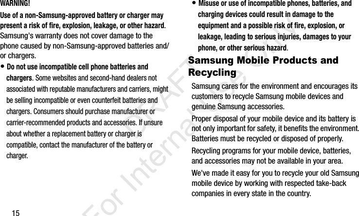 15WARNING!Use of a non-Samsung-approved battery or charger may present a risk of fire, explosion, leakage, or other hazard. Samsung&apos;s warranty does not cover damage to the phone caused by non-Samsung-approved batteries and/or chargers.• Do not use incompatible cell phone batteries and chargers. Some websites and second-hand dealers not associated with reputable manufacturers and carriers, might be selling incompatible or even counterfeit batteries and chargers. Consumers should purchase manufacturer or carrier-recommended products and accessories. If unsure about whether a replacement battery or charger is compatible, contact the manufacturer of the battery or charger.• Misuse or use of incompatible phones, batteries, and charging devices could result in damage to the equipment and a possible risk of fire, explosion, or leakage, leading to serious injuries, damages to your phone, or other serious hazard.Samsung Mobile Products and RecyclingSamsung cares for the environment and encourages its customers to recycle Samsung mobile devices and genuine Samsung accessories.Proper disposal of your mobile device and its battery is not only important for safety, it benefits the environment. Batteries must be recycled or disposed of properly.Recycling programs for your mobile device, batteries, and accessories may not be available in your area.We&apos;ve made it easy for you to recycle your old Samsung mobile device by working with respected take-back companies in every state in the country.I337_H&amp;S.book  Page 15  Monday, March 25, 2013  9:01 AM           DRAFT For Internal Use Only