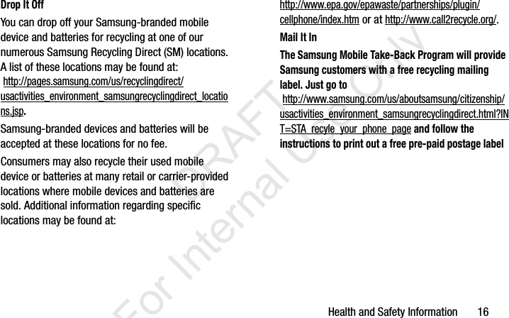 Health and Safety Information       16Drop It OffYou can drop off your Samsung-branded mobile device and batteries for recycling at one of our numerous Samsung Recycling Direct (SM) locations. A list of these locations may be found at: http://pages.samsung.com/us/recyclingdirect/usactivities_environment_samsungrecyclingdirect_locations.jsp.Samsung-branded devices and batteries will be accepted at these locations for no fee.Consumers may also recycle their used mobile device or batteries at many retail or carrier-provided locations where mobile devices and batteries are sold. Additional information regarding specific locations may be found at: http://www.epa.gov/epawaste/partnerships/plugin/cellphone/index.htm or at http://www.call2recycle.org/.Mail It InThe Samsung Mobile Take-Back Program will provide Samsung customers with a free recycling mailing label. Just go to http://www.samsung.com/us/aboutsamsung/citizenship/usactivities_environment_samsungrecyclingdirect.html?INT=STA_recyle_your_phone_page and follow the instructions to print out a free pre-paid postage label I337_H&amp;S.book  Page 16  Monday, March 25, 2013  9:01 AM           DRAFT For Internal Use Only