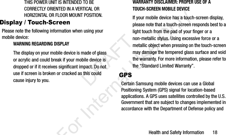 Health and Safety Information       18THIS POWER UNIT IS INTENDED TO BE CORRECTLY ORIENTED IN A VERTICAL OR HORIZONTAL OR FLOOR MOUNT POSITION.Display / Touch-ScreenPlease note the following information when using your mobile device:WARNING REGARDING DISPLAYThe display on your mobile device is made of glass or acrylic and could break if your mobile device is dropped or if it receives significant impact. Do not use if screen is broken or cracked as this could cause injury to you.WARRANTY DISCLAIMER: PROPER USE OF A TOUCH-SCREEN MOBILE DEVICEIf your mobile device has a touch-screen display, please note that a touch-screen responds best to a light touch from the pad of your finger or a non-metallic stylus. Using excessive force or a metallic object when pressing on the touch-screen may damage the tempered glass surface and void the warranty. For more information, please refer to the “Standard Limited Warranty”.GPSCertain Samsung mobile devices can use a Global Positioning System (GPS) signal for location-based applications. A GPS uses satellites controlled by the U.S. Government that are subject to changes implemented in accordance with the Department of Defense policy and I337_H&amp;S.book  Page 18  Monday, March 25, 2013  9:01 AM           DRAFT For Internal Use Only