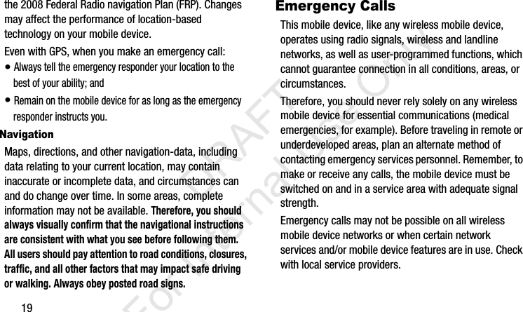 19the 2008 Federal Radio navigation Plan (FRP). Changes may affect the performance of location-based technology on your mobile device.Even with GPS, when you make an emergency call:• Always tell the emergency responder your location to the best of your ability; and• Remain on the mobile device for as long as the emergency responder instructs you.NavigationMaps, directions, and other navigation-data, including data relating to your current location, may contain inaccurate or incomplete data, and circumstances can and do change over time. In some areas, complete information may not be available. Therefore, you should always visually confirm that the navigational instructions are consistent with what you see before following them. All users should pay attention to road conditions, closures, traffic, and all other factors that may impact safe driving or walking. Always obey posted road signs.Emergency CallsThis mobile device, like any wireless mobile device, operates using radio signals, wireless and landline networks, as well as user-programmed functions, which cannot guarantee connection in all conditions, areas, or circumstances. Therefore, you should never rely solely on any wireless mobile device for essential communications (medical emergencies, for example). Before traveling in remote or underdeveloped areas, plan an alternate method of contacting emergency services personnel. Remember, to make or receive any calls, the mobile device must be switched on and in a service area with adequate signal strength.Emergency calls may not be possible on all wireless mobile device networks or when certain network services and/or mobile device features are in use. Check with local service providers.I337_H&amp;S.book  Page 19  Monday, March 25, 2013  9:01 AM           DRAFT For Internal Use Only