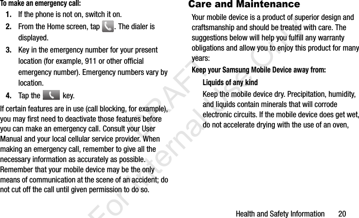 Health and Safety Information       20To make an emergency call:1. If the phone is not on, switch it on.2. From the Home screen, tap  . The dialer is displayed.3. Key in the emergency number for your present location (for example, 911 or other official emergency number). Emergency numbers vary by location.4. Tap the   key.If certain features are in use (call blocking, for example), you may first need to deactivate those features before you can make an emergency call. Consult your User Manual and your local cellular service provider. When making an emergency call, remember to give all the necessary information as accurately as possible. Remember that your mobile device may be the only means of communication at the scene of an accident; do not cut off the call until given permission to do so.Care and MaintenanceYour mobile device is a product of superior design and craftsmanship and should be treated with care. The suggestions below will help you fulfill any warranty obligations and allow you to enjoy this product for many years:Keep your Samsung Mobile Device away from:Liquids of any kindKeep the mobile device dry. Precipitation, humidity, and liquids contain minerals that will corrode electronic circuits. If the mobile device does get wet, do not accelerate drying with the use of an oven, I337_H&amp;S.book  Page 20  Monday, March 25, 2013  9:01 AM           DRAFT For Internal Use Only