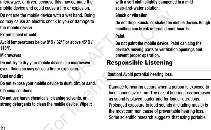 21microwave, or dryer, because this may damage the mobile device and could cause a fire or explosion. Do not use the mobile device with a wet hand. Doing so may cause an electric shock to you or damage to the mobile device.Extreme heat or coldAvoid temperatures below 0°C / 32°F or above 45°C / 113°F.MicrowavesDo not try to dry your mobile device in a microwave oven. Doing so may cause a fire or explosion.Dust and dirtDo not expose your mobile device to dust, dirt, or sand.Cleaning solutionsDo not use harsh chemicals, cleaning solvents, or strong detergents to clean the mobile device. Wipe it with a soft cloth slightly dampened in a mild soap-and-water solution.Shock or vibrationDo not drop, knock, or shake the mobile device. Rough handling can break internal circuit boards.PaintDo not paint the mobile device. Paint can clog the device’s moving parts or ventilation openings and prevent proper operation.Responsible ListeningCaution! Avoid potential hearing loss.Damage to hearing occurs when a person is exposed to loud sounds over time. The risk of hearing loss increases as sound is played louder and for longer durations. Prolonged exposure to loud sounds (including music) is the most common cause of preventable hearing loss. Some scientific research suggests that using portable I337_H&amp;S.book  Page 21  Monday, March 25, 2013  9:01 AM           DRAFT For Internal Use Only
