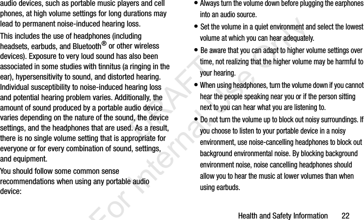 Health and Safety Information       22audio devices, such as portable music players and cell phones, at high volume settings for long durations may lead to permanent noise-induced hearing loss. This includes the use of headphones (including headsets, earbuds, and Bluetooth® or other wireless devices). Exposure to very loud sound has also been associated in some studies with tinnitus (a ringing in the ear), hypersensitivity to sound, and distorted hearing. Individual susceptibility to noise-induced hearing loss and potential hearing problem varies. Additionally, the amount of sound produced by a portable audio device varies depending on the nature of the sound, the device settings, and the headphones that are used. As a result, there is no single volume setting that is appropriate for everyone or for every combination of sound, settings, and equipment.You should follow some common sense recommendations when using any portable audio device:• Always turn the volume down before plugging the earphones into an audio source.• Set the volume in a quiet environment and select the lowest volume at which you can hear adequately.• Be aware that you can adapt to higher volume settings over time, not realizing that the higher volume may be harmful to your hearing.• When using headphones, turn the volume down if you cannot hear the people speaking near you or if the person sitting next to you can hear what you are listening to.• Do not turn the volume up to block out noisy surroundings. If you choose to listen to your portable device in a noisy environment, use noise-cancelling headphones to block out background environmental noise. By blocking background environment noise, noise cancelling headphones should allow you to hear the music at lower volumes than when using earbuds.I337_H&amp;S.book  Page 22  Monday, March 25, 2013  9:01 AM           DRAFT For Internal Use Only