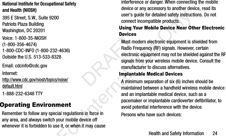Health and Safety Information       24Operating EnvironmentRemember to follow any special regulations in force in any area, and always switch your mobile device off whenever it is forbidden to use it, or when it may cause interference or danger. When connecting the mobile device or any accessory to another device, read its user&apos;s guide for detailed safety instructions. Do not connect incompatible products.Using Your Mobile Device Near Other Electronic DevicesMost modern electronic equipment is shielded from Radio Frequency (RF) signals. However, certain electronic equipment may not be shielded against the RF signals from your wireless mobile device. Consult the manufacturer to discuss alternatives.Implantable Medical DevicesA minimum separation of six (6) inches should be maintained between a handheld wireless mobile device and an implantable medical device, such as a pacemaker or implantable cardioverter defibrillator, to avoid potential interference with the device.Persons who have such devices:National Institute for Occupational Safety and Health (NIOSH)395 E Street, S.W., Suite 9200Patriots Plaza BuildingWashington, DC 20201Voice: 1-800-35-NIOSH (1-800-356-4674)1-800-CDC-INFO (1-800-232-4636)Outside the U.S. 513-533-8328Email: cdcinfo@cdc.govInternet:http://www.cdc.gov/niosh/topics/noise/default.html1-888-232-6348 TTYI337_H&amp;S.book  Page 24  Monday, March 25, 2013  9:01 AM           DRAFT For Internal Use Only
