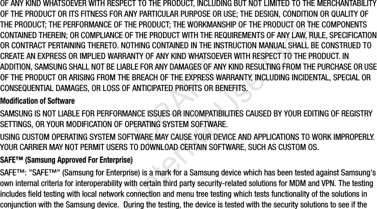 OF ANY KIND WHATSOEVER WITH RESPECT TO THE PRODUCT, INCLUDING BUT NOT LIMITED TO THE MERCHANTABILITY OF THE PRODUCT OR ITS FITNESS FOR ANY PARTICULAR PURPOSE OR USE; THE DESIGN, CONDITION OR QUALITY OF THE PRODUCT; THE PERFORMANCE OF THE PRODUCT; THE WORKMANSHIP OF THE PRODUCT OR THE COMPONENTS CONTAINED THEREIN; OR COMPLIANCE OF THE PRODUCT WITH THE REQUIREMENTS OF ANY LAW, RULE, SPECIFICATION OR CONTRACT PERTAINING THERETO. NOTHING CONTAINED IN THE INSTRUCTION MANUAL SHALL BE CONSTRUED TO CREATE AN EXPRESS OR IMPLIED WARRANTY OF ANY KIND WHATSOEVER WITH RESPECT TO THE PRODUCT. IN ADDITION, SAMSUNG SHALL NOT BE LIABLE FOR ANY DAMAGES OF ANY KIND RESULTING FROM THE PURCHASE OR USE OF THE PRODUCT OR ARISING FROM THE BREACH OF THE EXPRESS WARRANTY, INCLUDING INCIDENTAL, SPECIAL OR CONSEQUENTIAL DAMAGES, OR LOSS OF ANTICIPATED PROFITS OR BENEFITS.Modification of SoftwareSAMSUNG IS NOT LIABLE FOR PERFORMANCE ISSUES OR INCOMPATIBILITIES CAUSED BY YOUR EDITING OF REGISTRY SETTINGS, OR YOUR MODIFICATION OF OPERATING SYSTEM SOFTWARE. USING CUSTOM OPERATING SYSTEM SOFTWARE MAY CAUSE YOUR DEVICE AND APPLICATIONS TO WORK IMPROPERLY. YOUR CARRIER MAY NOT PERMIT USERS TO DOWNLOAD CERTAIN SOFTWARE, SUCH AS CUSTOM OS.SAFE™ (Samsung Approved For Enterprise) SAFE™: &quot;SAFE™&quot; (Samsung for Enterprise) is a mark for a Samsung device which has been tested against Samsung&apos;s own internal criteria for interoperability with certain third party security-related solutions for MDM and VPN. The testing includes field testing with local network connection and menu tree testing which tests functionality of the solutions in conjunction with the Samsung device.  During the testing, the device is tested with the security solutions to see if the I337_H&amp;S.book  Page 3  Monday, March 25, 2013  9:01 AM           DRAFT For Internal Use Only
