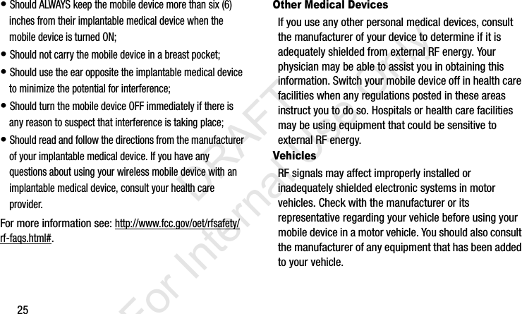 25• Should ALWAYS keep the mobile device more than six (6) inches from their implantable medical device when the mobile device is turned ON;• Should not carry the mobile device in a breast pocket;• Should use the ear opposite the implantable medical device to minimize the potential for interference;• Should turn the mobile device OFF immediately if there is any reason to suspect that interference is taking place;• Should read and follow the directions from the manufacturer of your implantable medical device. If you have any questions about using your wireless mobile device with an implantable medical device, consult your health care provider.For more information see: http://www.fcc.gov/oet/rfsafety/rf-faqs.html#.Other Medical DevicesIf you use any other personal medical devices, consult the manufacturer of your device to determine if it is adequately shielded from external RF energy. Your physician may be able to assist you in obtaining this information. Switch your mobile device off in health care facilities when any regulations posted in these areas instruct you to do so. Hospitals or health care facilities may be using equipment that could be sensitive to external RF energy.VehiclesRF signals may affect improperly installed or inadequately shielded electronic systems in motor vehicles. Check with the manufacturer or its representative regarding your vehicle before using your mobile device in a motor vehicle. You should also consult the manufacturer of any equipment that has been added to your vehicle.I337_H&amp;S.book  Page 25  Monday, March 25, 2013  9:01 AM           DRAFT For Internal Use Only