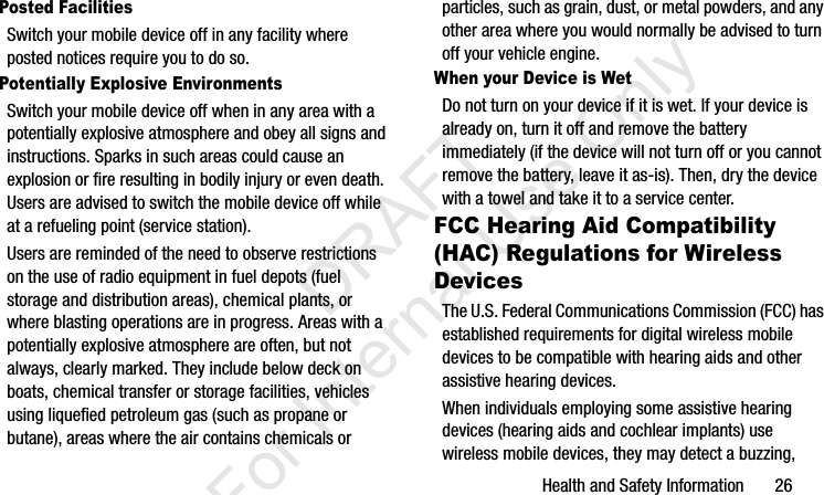 Health and Safety Information       26Posted FacilitiesSwitch your mobile device off in any facility where posted notices require you to do so.Potentially Explosive EnvironmentsSwitch your mobile device off when in any area with a potentially explosive atmosphere and obey all signs and instructions. Sparks in such areas could cause an explosion or fire resulting in bodily injury or even death. Users are advised to switch the mobile device off while at a refueling point (service station). Users are reminded of the need to observe restrictions on the use of radio equipment in fuel depots (fuel storage and distribution areas), chemical plants, or where blasting operations are in progress. Areas with a potentially explosive atmosphere are often, but not always, clearly marked. They include below deck on boats, chemical transfer or storage facilities, vehicles using liquefied petroleum gas (such as propane or butane), areas where the air contains chemicals or particles, such as grain, dust, or metal powders, and any other area where you would normally be advised to turn off your vehicle engine.When your Device is WetDo not turn on your device if it is wet. If your device is already on, turn it off and remove the battery immediately (if the device will not turn off or you cannot remove the battery, leave it as-is). Then, dry the device with a towel and take it to a service center.FCC Hearing Aid Compatibility (HAC) Regulations for Wireless DevicesThe U.S. Federal Communications Commission (FCC) has established requirements for digital wireless mobile devices to be compatible with hearing aids and other assistive hearing devices.When individuals employing some assistive hearing devices (hearing aids and cochlear implants) use wireless mobile devices, they may detect a buzzing, I337_H&amp;S.book  Page 26  Monday, March 25, 2013  9:01 AM           DRAFT For Internal Use Only