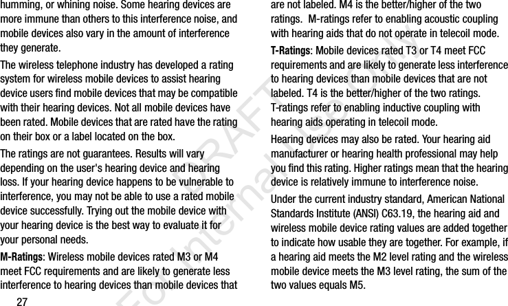 27humming, or whining noise. Some hearing devices are more immune than others to this interference noise, and mobile devices also vary in the amount of interference they generate.The wireless telephone industry has developed a rating system for wireless mobile devices to assist hearing device users find mobile devices that may be compatible with their hearing devices. Not all mobile devices have been rated. Mobile devices that are rated have the rating on their box or a label located on the box.The ratings are not guarantees. Results will vary depending on the user&apos;s hearing device and hearing loss. If your hearing device happens to be vulnerable to interference, you may not be able to use a rated mobile device successfully. Trying out the mobile device with your hearing device is the best way to evaluate it for your personal needs.M-Ratings: Wireless mobile devices rated M3 or M4 meet FCC requirements and are likely to generate less interference to hearing devices than mobile devices that are not labeled. M4 is the better/higher of the two ratings.  M-ratings refer to enabling acoustic coupling with hearing aids that do not operate in telecoil mode.T-Ratings: Mobile devices rated T3 or T4 meet FCC requirements and are likely to generate less interference to hearing devices than mobile devices that are not labeled. T4 is the better/higher of the two ratings. T-ratings refer to enabling inductive coupling with hearing aids operating in telecoil mode.Hearing devices may also be rated. Your hearing aid manufacturer or hearing health professional may help you find this rating. Higher ratings mean that the hearing device is relatively immune to interference noise. Under the current industry standard, American National Standards Institute (ANSI) C63.19, the hearing aid and wireless mobile device rating values are added together to indicate how usable they are together. For example, if a hearing aid meets the M2 level rating and the wireless mobile device meets the M3 level rating, the sum of the two values equals M5. I337_H&amp;S.book  Page 27  Monday, March 25, 2013  9:01 AM           DRAFT For Internal Use Only