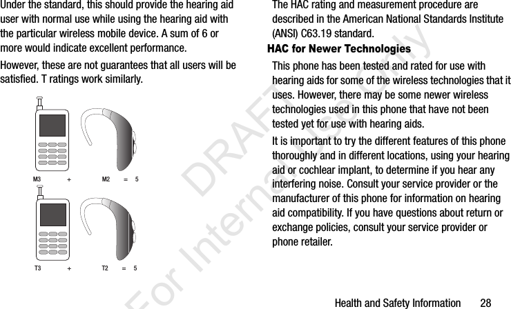 Health and Safety Information       28Under the standard, this should provide the hearing aid user with normal use while using the hearing aid with the particular wireless mobile device. A sum of 6 or more would indicate excellent performance.  However, these are not guarantees that all users will be satisfied. T ratings work similarly. The HAC rating and measurement procedure are described in the American National Standards Institute (ANSI) C63.19 standard.HAC for Newer TechnologiesThis phone has been tested and rated for use with hearing aids for some of the wireless technologies that it uses. However, there may be some newer wireless technologies used in this phone that have not been tested yet for use with hearing aids. It is important to try the different features of this phone thoroughly and in different locations, using your hearing aid or cochlear implant, to determine if you hear any interfering noise. Consult your service provider or the manufacturer of this phone for information on hearing aid compatibility. If you have questions about return or exchange policies, consult your service provider or phone retailer.M3                 +                    M2         =     5T3                 +                    T2         =     5I337_H&amp;S.book  Page 28  Monday, March 25, 2013  9:01 AM           DRAFT For Internal Use Only
