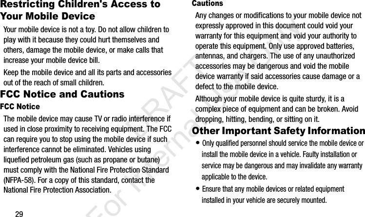 29Restricting Children&apos;s Access to Your Mobile DeviceYour mobile device is not a toy. Do not allow children to play with it because they could hurt themselves and others, damage the mobile device, or make calls that increase your mobile device bill.Keep the mobile device and all its parts and accessories out of the reach of small children.FCC Notice and CautionsFCC NoticeThe mobile device may cause TV or radio interference if used in close proximity to receiving equipment. The FCC can require you to stop using the mobile device if such interference cannot be eliminated. Vehicles using liquefied petroleum gas (such as propane or butane) must comply with the National Fire Protection Standard (NFPA-58). For a copy of this standard, contact the National Fire Protection Association.CautionsAny changes or modifications to your mobile device not expressly approved in this document could void your warranty for this equipment and void your authority to operate this equipment. Only use approved batteries, antennas, and chargers. The use of any unauthorized accessories may be dangerous and void the mobile device warranty if said accessories cause damage or a defect to the mobile device. Although your mobile device is quite sturdy, it is a complex piece of equipment and can be broken. Avoid dropping, hitting, bending, or sitting on it.Other Important Safety Information• Only qualified personnel should service the mobile device or install the mobile device in a vehicle. Faulty installation or service may be dangerous and may invalidate any warranty applicable to the device.• Ensure that any mobile devices or related equipment installed in your vehicle are securely mounted.I337_H&amp;S.book  Page 29  Monday, March 25, 2013  9:01 AM           DRAFT For Internal Use Only