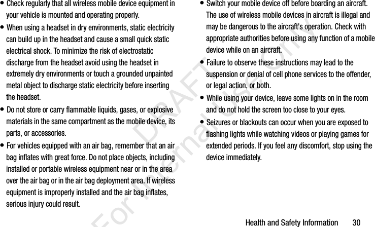 Health and Safety Information       30• Check regularly that all wireless mobile device equipment in your vehicle is mounted and operating properly.• When using a headset in dry environments, static electricity can build up in the headset and cause a small quick static electrical shock. To minimize the risk of electrostatic discharge from the headset avoid using the headset in extremely dry environments or touch a grounded unpainted metal object to discharge static electricity before inserting the headset.• Do not store or carry flammable liquids, gases, or explosive materials in the same compartment as the mobile device, its parts, or accessories.• For vehicles equipped with an air bag, remember that an air bag inflates with great force. Do not place objects, including installed or portable wireless equipment near or in the area over the air bag or in the air bag deployment area. If wireless equipment is improperly installed and the air bag inflates, serious injury could result.• Switch your mobile device off before boarding an aircraft. The use of wireless mobile devices in aircraft is illegal and may be dangerous to the aircraft&apos;s operation. Check with appropriate authorities before using any function of a mobile device while on an aircraft.• Failure to observe these instructions may lead to the suspension or denial of cell phone services to the offender, or legal action, or both.• While using your device, leave some lights on in the room and do not hold the screen too close to your eyes.• Seizures or blackouts can occur when you are exposed to flashing lights while watching videos or playing games for extended periods. If you feel any discomfort, stop using the device immediately.I337_H&amp;S.book  Page 30  Monday, March 25, 2013  9:01 AM           DRAFT For Internal Use Only