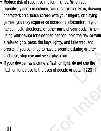 31• Reduce risk of repetitive motion injuries. When you repetitively perform actions, such as pressing keys, drawing characters on a touch screen with your fingers, or playing games, you may experience occasional discomfort in your hands, neck, shoulders, or other parts of your body.  When using your device for extended periods, hold the device with a relaxed grip, press the keys lightly, and take frequent breaks. If you continue to have discomfort during or after such use, stop use and see a physician.• If your device has a camera flash or light, do not use the flash or light close to the eyes of people or pets. [122011]I337_H&amp;S.book  Page 31  Monday, March 25, 2013  9:01 AM           DRAFT For Internal Use Only