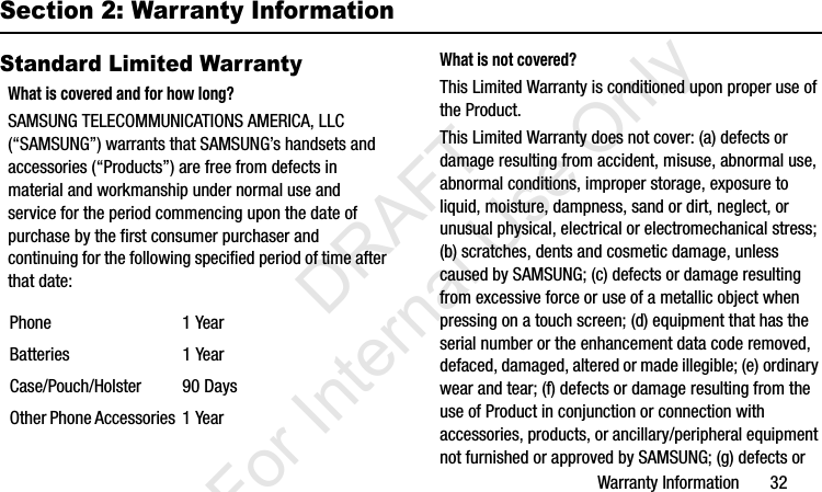 Warranty Information       32Section 2: Warranty InformationStandard Limited WarrantyWhat is covered and for how long?SAMSUNG TELECOMMUNICATIONS AMERICA, LLC (“SAMSUNG”) warrants that SAMSUNG’s handsets and accessories (“Products”) are free from defects in material and workmanship under normal use and service for the period commencing upon the date of purchase by the first consumer purchaser and continuing for the following specified period of time after that date:What is not covered?This Limited Warranty is conditioned upon proper use of the Product. This Limited Warranty does not cover: (a) defects or damage resulting from accident, misuse, abnormal use, abnormal conditions, improper storage, exposure to liquid, moisture, dampness, sand or dirt, neglect, or unusual physical, electrical or electromechanical stress; (b) scratches, dents and cosmetic damage, unless caused by SAMSUNG; (c) defects or damage resulting from excessive force or use of a metallic object when pressing on a touch screen; (d) equipment that has the serial number or the enhancement data code removed, defaced, damaged, altered or made illegible; (e) ordinary wear and tear; (f) defects or damage resulting from the use of Product in conjunction or connection with accessories, products, or ancillary/peripheral equipment not furnished or approved by SAMSUNG; (g) defects or Phone 1 YearBatteries 1 YearCase/Pouch/Holster 90 DaysOther Phone Accessories 1 YearI337_H&amp;S.book  Page 32  Monday, March 25, 2013  9:01 AM           DRAFT For Internal Use Only
