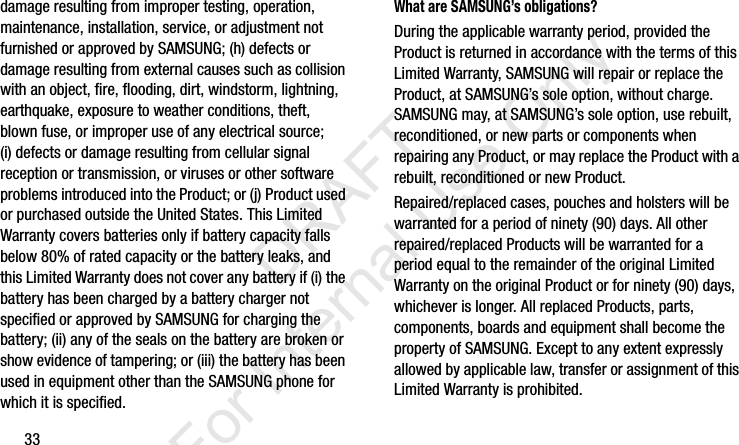 33damage resulting from improper testing, operation, maintenance, installation, service, or adjustment not furnished or approved by SAMSUNG; (h) defects or damage resulting from external causes such as collision with an object, fire, flooding, dirt, windstorm, lightning, earthquake, exposure to weather conditions, theft, blown fuse, or improper use of any electrical source; (i) defects or damage resulting from cellular signal reception or transmission, or viruses or other software problems introduced into the Product; or (j) Product used or purchased outside the United States. This Limited Warranty covers batteries only if battery capacity falls below 80% of rated capacity or the battery leaks, and this Limited Warranty does not cover any battery if (i) the battery has been charged by a battery charger not specified or approved by SAMSUNG for charging the battery; (ii) any of the seals on the battery are broken or show evidence of tampering; or (iii) the battery has been used in equipment other than the SAMSUNG phone for which it is specified.What are SAMSUNG’s obligations?During the applicable warranty period, provided the Product is returned in accordance with the terms of this Limited Warranty, SAMSUNG will repair or replace the Product, at SAMSUNG’s sole option, without charge. SAMSUNG may, at SAMSUNG’s sole option, use rebuilt, reconditioned, or new parts or components when repairing any Product, or may replace the Product with a rebuilt, reconditioned or new Product. Repaired/replaced cases, pouches and holsters will be warranted for a period of ninety (90) days. All other repaired/replaced Products will be warranted for a period equal to the remainder of the original Limited Warranty on the original Product or for ninety (90) days, whichever is longer. All replaced Products, parts, components, boards and equipment shall become the property of SAMSUNG. Except to any extent expressly allowed by applicable law, transfer or assignment of this Limited Warranty is prohibited.I337_H&amp;S.book  Page 33  Monday, March 25, 2013  9:01 AM           DRAFT For Internal Use Only