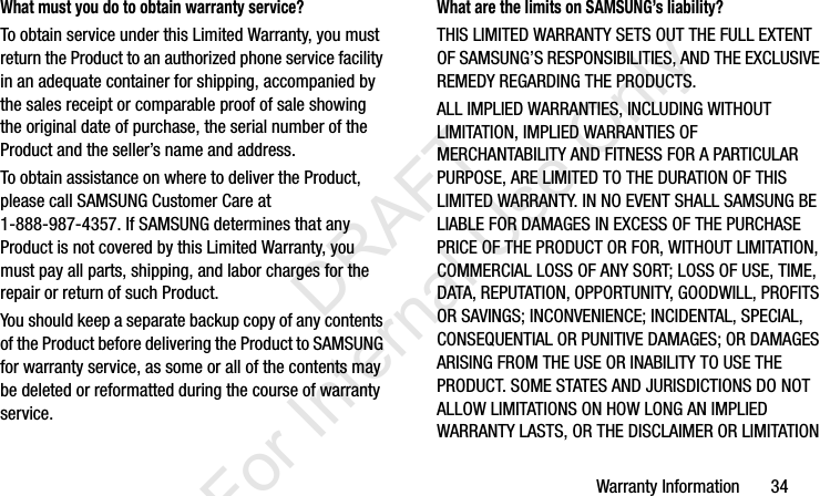 Warranty Information       34What must you do to obtain warranty service?To obtain service under this Limited Warranty, you must return the Product to an authorized phone service facility in an adequate container for shipping, accompanied by the sales receipt or comparable proof of sale showing the original date of purchase, the serial number of the Product and the seller’s name and address. To obtain assistance on where to deliver the Product, please call SAMSUNG Customer Care at 1-888-987-4357. If SAMSUNG determines that any Product is not covered by this Limited Warranty, you must pay all parts, shipping, and labor charges for the repair or return of such Product.You should keep a separate backup copy of any contents of the Product before delivering the Product to SAMSUNG for warranty service, as some or all of the contents may be deleted or reformatted during the course of warranty service.What are the limits on SAMSUNG’s liability?THIS LIMITED WARRANTY SETS OUT THE FULL EXTENT OF SAMSUNG’S RESPONSIBILITIES, AND THE EXCLUSIVE REMEDY REGARDING THE PRODUCTS. ALL IMPLIED WARRANTIES, INCLUDING WITHOUT LIMITATION, IMPLIED WARRANTIES OF MERCHANTABILITY AND FITNESS FOR A PARTICULAR PURPOSE, ARE LIMITED TO THE DURATION OF THIS LIMITED WARRANTY. IN NO EVENT SHALL SAMSUNG BE LIABLE FOR DAMAGES IN EXCESS OF THE PURCHASE PRICE OF THE PRODUCT OR FOR, WITHOUT LIMITATION, COMMERCIAL LOSS OF ANY SORT; LOSS OF USE, TIME, DATA, REPUTATION, OPPORTUNITY, GOODWILL, PROFITS OR SAVINGS; INCONVENIENCE; INCIDENTAL, SPECIAL, CONSEQUENTIAL OR PUNITIVE DAMAGES; OR DAMAGES ARISING FROM THE USE OR INABILITY TO USE THE PRODUCT. SOME STATES AND JURISDICTIONS DO NOT ALLOW LIMITATIONS ON HOW LONG AN IMPLIED WARRANTY LASTS, OR THE DISCLAIMER OR LIMITATION I337_H&amp;S.book  Page 34  Monday, March 25, 2013  9:01 AM           DRAFT For Internal Use Only