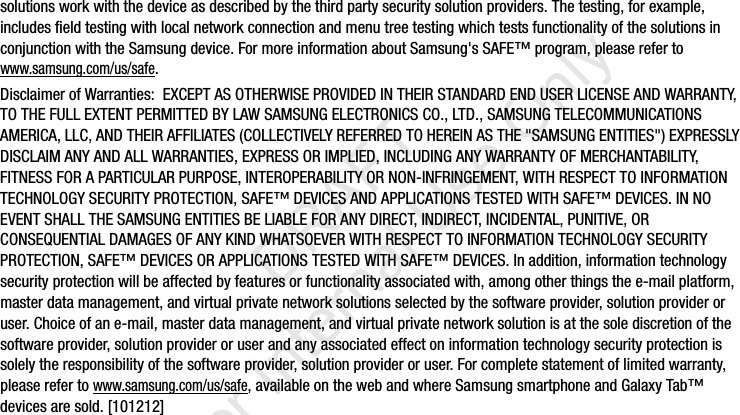 solutions work with the device as described by the third party security solution providers. The testing, for example, includes field testing with local network connection and menu tree testing which tests functionality of the solutions in conjunction with the Samsung device. For more information about Samsung&apos;s SAFE™ program, please refer to www.samsung.com/us/safe.Disclaimer of Warranties:  EXCEPT AS OTHERWISE PROVIDED IN THEIR STANDARD END USER LICENSE AND WARRANTY, TO THE FULL EXTENT PERMITTED BY LAW SAMSUNG ELECTRONICS CO., LTD., SAMSUNG TELECOMMUNICATIONS AMERICA, LLC, AND THEIR AFFILIATES (COLLECTIVELY REFERRED TO HEREIN AS THE &quot;SAMSUNG ENTITIES&quot;) EXPRESSLY DISCLAIM ANY AND ALL WARRANTIES, EXPRESS OR IMPLIED, INCLUDING ANY WARRANTY OF MERCHANTABILITY, FITNESS FOR A PARTICULAR PURPOSE, INTEROPERABILITY OR NON-INFRINGEMENT, WITH RESPECT TO INFORMATION TECHNOLOGY SECURITY PROTECTION, SAFE™ DEVICES AND APPLICATIONS TESTED WITH SAFE™ DEVICES. IN NO EVENT SHALL THE SAMSUNG ENTITIES BE LIABLE FOR ANY DIRECT, INDIRECT, INCIDENTAL, PUNITIVE, OR CONSEQUENTIAL DAMAGES OF ANY KIND WHATSOEVER WITH RESPECT TO INFORMATION TECHNOLOGY SECURITY PROTECTION, SAFE™ DEVICES OR APPLICATIONS TESTED WITH SAFE™ DEVICES. In addition, information technology security protection will be affected by features or functionality associated with, among other things the e-mail platform, master data management, and virtual private network solutions selected by the software provider, solution provider or user. Choice of an e-mail, master data management, and virtual private network solution is at the sole discretion of the software provider, solution provider or user and any associated effect on information technology security protection is solely the responsibility of the software provider, solution provider or user. For complete statement of limited warranty, please refer to www.samsung.com/us/safe, available on the web and where Samsung smartphone and Galaxy Tab™ devices are sold. [101212] I337_H&amp;S.book  Page 4  Monday, March 25, 2013  9:01 AM           DRAFT For Internal Use Only