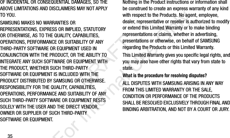 35OF INCIDENTAL OR CONSEQUENTIAL DAMAGES, SO THE ABOVE LIMITATIONS AND DISCLAIMERS MAY NOT APPLY TO YOU.SAMSUNG MAKES NO WARRANTIES OR REPRESENTATIONS, EXPRESS OR IMPLIED, STATUTORY OR OTHERWISE, AS TO THE QUALITY, CAPABILITIES, OPERATIONS, PERFORMANCE OR SUITABILITY OF ANY THIRD-PARTY SOFTWARE OR EQUIPMENT USED IN CONJUNCTION WITH THE PRODUCT, OR THE ABILITY TO INTEGRATE ANY SUCH SOFTWARE OR EQUIPMENT WITH THE PRODUCT, WHETHER SUCH THIRD-PARTY SOFTWARE OR EQUIPMENT IS INCLUDED WITH THE PRODUCT DISTRIBUTED BY SAMSUNG OR OTHERWISE. RESPONSIBILITY FOR THE QUALITY, CAPABILITIES, OPERATIONS, PERFORMANCE AND SUITABILITY OF ANY SUCH THIRD-PARTY SOFTWARE OR EQUIPMENT RESTS SOLELY WITH THE USER AND THE DIRECT VENDOR, OWNER OR SUPPLIER OF SUCH THIRD-PARTY SOFTWARE OR EQUIPMENT.Nothing in the Product instructions or information shall be construed to create an express warranty of any kind with respect to the Products. No agent, employee, dealer, representative or reseller is authorized to modify or extend this Limited Warranty or to make binding representations or claims, whether in advertising, presentations or otherwise, on behalf of SAMSUNG regarding the Products or this Limited Warranty.This Limited Warranty gives you specific legal rights, and you may also have other rights that vary from state to state.What is the procedure for resolving disputes?ALL DISPUTES WITH SAMSUNG ARISING IN ANY WAY FROM THIS LIMITED WARRANTY OR THE SALE, CONDITION OR PERFORMANCE OF THE PRODUCTS SHALL BE RESOLVED EXCLUSIVELY THROUGH FINAL AND BINDING ARBITRATION, AND NOT BY A COURT OR JURY. I337_H&amp;S.book  Page 35  Monday, March 25, 2013  9:01 AM           DRAFT For Internal Use Only