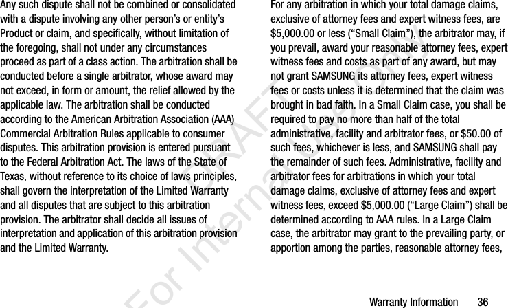 Warranty Information       36Any such dispute shall not be combined or consolidated with a dispute involving any other person’s or entity’s Product or claim, and specifically, without limitation of the foregoing, shall not under any circumstances proceed as part of a class action. The arbitration shall be conducted before a single arbitrator, whose award may not exceed, in form or amount, the relief allowed by the applicable law. The arbitration shall be conducted according to the American Arbitration Association (AAA) Commercial Arbitration Rules applicable to consumer disputes. This arbitration provision is entered pursuant to the Federal Arbitration Act. The laws of the State of Texas, without reference to its choice of laws principles, shall govern the interpretation of the Limited Warranty and all disputes that are subject to this arbitration provision. The arbitrator shall decide all issues of interpretation and application of this arbitration provision and the Limited Warranty.For any arbitration in which your total damage claims, exclusive of attorney fees and expert witness fees, are $5,000.00 or less (“Small Claim”), the arbitrator may, if you prevail, award your reasonable attorney fees, expert witness fees and costs as part of any award, but may not grant SAMSUNG its attorney fees, expert witness fees or costs unless it is determined that the claim was brought in bad faith. In a Small Claim case, you shall be required to pay no more than half of the total administrative, facility and arbitrator fees, or $50.00 of such fees, whichever is less, and SAMSUNG shall pay the remainder of such fees. Administrative, facility and arbitrator fees for arbitrations in which your total damage claims, exclusive of attorney fees and expert witness fees, exceed $5,000.00 (“Large Claim”) shall be determined according to AAA rules. In a Large Claim case, the arbitrator may grant to the prevailing party, or apportion among the parties, reasonable attorney fees, I337_H&amp;S.book  Page 36  Monday, March 25, 2013  9:01 AM           DRAFT For Internal Use Only