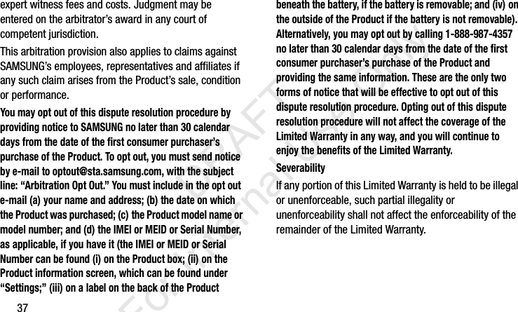 37expert witness fees and costs. Judgment may be entered on the arbitrator’s award in any court of competent jurisdiction.This arbitration provision also applies to claims against SAMSUNG’s employees, representatives and affiliates if any such claim arises from the Product’s sale, condition or performance.You may opt out of this dispute resolution procedure by providing notice to SAMSUNG no later than 30 calendar days from the date of the first consumer purchaser’s purchase of the Product. To opt out, you must send notice by e-mail to optout@sta.samsung.com, with the subject line: “Arbitration Opt Out.” You must include in the opt out e-mail (a) your name and address; (b) the date on which the Product was purchased; (c) the Product model name or model number; and (d) the IMEI or MEID or Serial Number, as applicable, if you have it (the IMEI or MEID or Serial Number can be found (i) on the Product box; (ii) on the Product information screen, which can be found under “Settings;” (iii) on a label on the back of the Product beneath the battery, if the battery is removable; and (iv) on the outside of the Product if the battery is not removable). Alternatively, you may opt out by calling 1-888-987-4357 no later than 30 calendar days from the date of the first consumer purchaser’s purchase of the Product and providing the same information. These are the only two forms of notice that will be effective to opt out of this dispute resolution procedure. Opting out of this dispute resolution procedure will not affect the coverage of the Limited Warranty in any way, and you will continue to enjoy the benefits of the Limited Warranty.SeverabilityIf any portion of this Limited Warranty is held to be illegal or unenforceable, such partial illegality or unenforceability shall not affect the enforceability of the remainder of the Limited Warranty.I337_H&amp;S.book  Page 37  Monday, March 25, 2013  9:01 AM           DRAFT For Internal Use Only