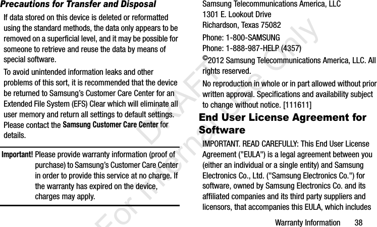 Warranty Information       38Precautions for Transfer and DisposalIf data stored on this device is deleted or reformatted using the standard methods, the data only appears to be removed on a superficial level, and it may be possible for someone to retrieve and reuse the data by means of special software.To avoid unintended information leaks and other problems of this sort, it is recommended that the device be returned to Samsung’s Customer Care Center for an Extended File System (EFS) Clear which will eliminate all user memory and return all settings to default settings. Please contact the Samsung Customer Care Center for details.Important! Please provide warranty information (proof of purchase) to Samsung’s Customer Care Center in order to provide this service at no charge. If the warranty has expired on the device, charges may apply.Samsung Telecommunications America, LLC1301 E. Lookout DriveRichardson, Texas 75082Phone: 1-800-SAMSUNGPhone: 1-888-987-HELP (4357)©2012 Samsung Telecommunications America, LLC. All rights reserved.No reproduction in whole or in part allowed without prior written approval. Specifications and availability subject to change without notice. [111611]End User License Agreement for SoftwareIMPORTANT. READ CAREFULLY: This End User License Agreement (&quot;EULA&quot;) is a legal agreement between you (either an individual or a single entity) and Samsung Electronics Co., Ltd. (&quot;Samsung Electronics Co.&quot;) for software, owned by Samsung Electronics Co. and its affiliated companies and its third party suppliers and licensors, that accompanies this EULA, which includes I337_H&amp;S.book  Page 38  Monday, March 25, 2013  9:01 AM           DRAFT For Internal Use Only