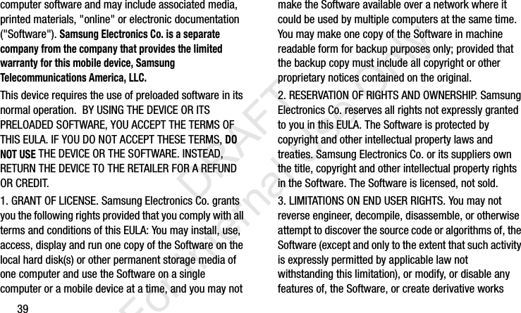 39computer software and may include associated media, printed materials, &quot;online&quot; or electronic documentation (&quot;Software&quot;). Samsung Electronics Co. is a separate company from the company that provides the limited warranty for this mobile device, Samsung Telecommunications America, LLC.This device requires the use of preloaded software in its normal operation.  BY USING THE DEVICE OR ITS PRELOADED SOFTWARE, YOU ACCEPT THE TERMS OF THIS EULA. IF YOU DO NOT ACCEPT THESE TERMS, DO NOT USE THE DEVICE OR THE SOFTWARE. INSTEAD, RETURN THE DEVICE TO THE RETAILER FOR A REFUND OR CREDIT. 1. GRANT OF LICENSE. Samsung Electronics Co. grants you the following rights provided that you comply with all terms and conditions of this EULA: You may install, use, access, display and run one copy of the Software on the local hard disk(s) or other permanent storage media of one computer and use the Software on a single computer or a mobile device at a time, and you may not make the Software available over a network where it could be used by multiple computers at the same time. You may make one copy of the Software in machine readable form for backup purposes only; provided that the backup copy must include all copyright or other proprietary notices contained on the original.2. RESERVATION OF RIGHTS AND OWNERSHIP. Samsung Electronics Co. reserves all rights not expressly granted to you in this EULA. The Software is protected by copyright and other intellectual property laws and treaties. Samsung Electronics Co. or its suppliers own the title, copyright and other intellectual property rights in the Software. The Software is licensed, not sold.3. LIMITATIONS ON END USER RIGHTS. You may not reverse engineer, decompile, disassemble, or otherwise attempt to discover the source code or algorithms of, the Software (except and only to the extent that such activity is expressly permitted by applicable law not withstanding this limitation), or modify, or disable any features of, the Software, or create derivative works I337_H&amp;S.book  Page 39  Monday, March 25, 2013  9:01 AM           DRAFT For Internal Use Only