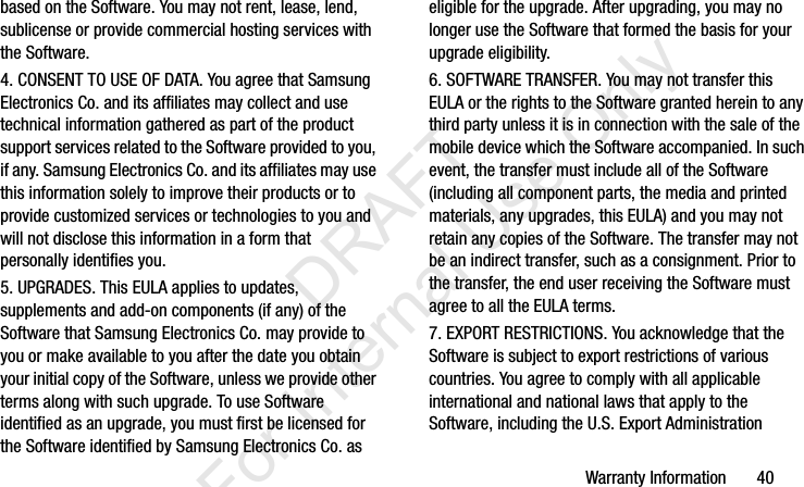 Warranty Information       40based on the Software. You may not rent, lease, lend, sublicense or provide commercial hosting services with the Software.4. CONSENT TO USE OF DATA. You agree that Samsung Electronics Co. and its affiliates may collect and use technical information gathered as part of the product support services related to the Software provided to you, if any. Samsung Electronics Co. and its affiliates may use this information solely to improve their products or to provide customized services or technologies to you and will not disclose this information in a form that personally identifies you.5. UPGRADES. This EULA applies to updates, supplements and add-on components (if any) of the Software that Samsung Electronics Co. may provide to you or make available to you after the date you obtain your initial copy of the Software, unless we provide other terms along with such upgrade. To use Software identified as an upgrade, you must first be licensed for the Software identified by Samsung Electronics Co. as eligible for the upgrade. After upgrading, you may no longer use the Software that formed the basis for your upgrade eligibility.6. SOFTWARE TRANSFER. You may not transfer this EULA or the rights to the Software granted herein to any third party unless it is in connection with the sale of the mobile device which the Software accompanied. In such event, the transfer must include all of the Software (including all component parts, the media and printed materials, any upgrades, this EULA) and you may not retain any copies of the Software. The transfer may not be an indirect transfer, such as a consignment. Prior to the transfer, the end user receiving the Software must agree to all the EULA terms.7. EXPORT RESTRICTIONS. You acknowledge that the Software is subject to export restrictions of various countries. You agree to comply with all applicable international and national laws that apply to the Software, including the U.S. Export Administration I337_H&amp;S.book  Page 40  Monday, March 25, 2013  9:01 AM           DRAFT For Internal Use Only