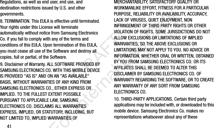 41Regulations, as well as end user, end use, and destination restrictions issued by U.S. and other governments.8. TERMINATION. This EULA is effective until terminated. Your rights under this License will terminate automatically without notice from Samsung Electronics Co. if you fail to comply with any of the terms and conditions of this EULA. Upon termination of this EULA, you must cease all use of the Software and destroy all copies, full or partial, of the Software.9. Disclaimer of Warranty. ALL SOFTWARE PROVIDED BY SAMSUNG ELECTRONICS CO. WITH THIS MOBILE DEVICE IS PROVIDED &quot;AS IS&quot; AND ON AN &quot;AS AVAILABLE&quot; BASIS, WITHOUT WARRANTIES OF ANY KIND FROM SAMSUNG ELECTRONICS CO., EITHER EXPRESS OR IMPLIED. TO THE FULLEST EXTENT POSSIBLE PURSUANT TO APPLICABLE LAW, SAMSUNG ELECTRONICS CO. DISCLAIMS ALL WARRANTIES EXPRESS, IMPLIED, OR STATUTORY, INCLUDING, BUT NOT LIMITED TO, IMPLIED WARRANTIES OF MERCHANTABILITY, SATISFACTORY QUALITY OR WORKMANLIKE EFFORT, FITNESS FOR A PARTICULAR PURPOSE, RELIABILITY OR AVAILABILITY, ACCURACY, LACK OF VIRUSES, QUIET ENJOYMENT, NON INFRINGEMENT OF THIRD PARTY RIGHTS OR OTHER VIOLATION OF RIGHTS. SOME JURISDICTIONS DO NOT ALLOW EXCLUSIONS OR LIMITATIONS OF IMPLIED WARRANTIES, SO THE ABOVE EXCLUSIONS OR LIMITATIONS MAY NOT APPLY TO YOU. NO ADVICE OR INFORMATION, WHETHER ORAL OR WRITTEN, OBTAINED BY YOU FROM SAMSUNG ELECTRONICS CO. OR ITS AFFILIATES SHALL BE DEEMED TO ALTER THIS DISCLAIMER BY SAMSUNG ELECTRONICS CO. OF WARRANTY REGARDING THE SOFTWARE, OR TO CREATE ANY WARRANTY OF ANY SORT FROM SAMSUNG ELECTRONICS CO. 10. THIRD-PARTY APPLICATIONS. Certain third party applications may be included with, or downloaded to this mobile device. Samsung Electronics Co. makes no representations whatsoever about any of these I337_H&amp;S.book  Page 41  Monday, March 25, 2013  9:01 AM           DRAFT For Internal Use Only