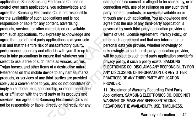 Warranty Information       42applications. Since Samsung Electronics Co. has no control over such applications, you acknowledge and agree that Samsung Electronics Co. is not responsible for the availability of such applications and is not responsible or liable for any content, advertising, products, services, or other materials on or available from such applications. You expressly acknowledge and agree that use of third party applications is at your sole risk and that the entire risk of unsatisfactory quality, performance, accuracy and effort is with you. It is up to you to take precautions to ensure that whatever you select to use is free of such items as viruses, worms, Trojan horses, and other items of a destructive nature. References on this mobile device to any names, marks, products, or services of any third-parties are provided solely as a convenience to you, and do not constitute or imply an endorsement, sponsorship, or recommendation of, or affiliation with the third party or its products and services. You agree that Samsung Electronics Co. shall not be responsible or liable, directly or indirectly, for any damage or loss caused or alleged to be caused by, or in connection with, use of or reliance on any such third party content, products, or services available on or through any such application. You acknowledge and agree that the use of any third-party application is governed by such third party application provider&apos;s Terms of Use, License Agreement, Privacy Policy, or other such agreement and that any information or personal data you provide, whether knowingly or unknowingly, to such third-party application provider, will be subject to such third party application provider&apos;s privacy policy, if such a policy exists. SAMSUNG ELECTRONICS CO. DISCLAIMS ANY RESPONSIBILITY FOR ANY DISCLOSURE OF INFORMATION OR ANY OTHER PRACTICES OF ANY THIRD PARTY APPLICATION PROVIDER.11. Disclaimer of Warranty Regarding Third Party Applications. SAMSUNG ELECTRONICS CO. DOES NOT WARRANT OR MAKE ANY REPRESENTATIONS REGARDING THE AVAILABILITY, USE, TIMELINESS, I337_H&amp;S.book  Page 42  Monday, March 25, 2013  9:01 AM           DRAFT For Internal Use Only