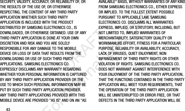 43SECURITY, VALIDITY, ACCURACY, OR RELIABILITY OF, OR THE RESULTS OF THE USE OF, OR OTHERWISE RESPECTING, THE CONTENT OF ANY THIRD PARTY APPLICATION WHETHER SUCH THIRD PARTY APPLICATION IS INCLUDED WITH THE PRODUCT DISTRIBUTED BY SAMSUNG ELECTRONICS CO., IS DOWNLOADED, OR OTHERWISE OBTAINED. USE OF ANY THIRD PARTY APPLICATION IS DONE AT YOUR OWN DISCRETION AND RISK AND YOU ARE SOLELY RESPONSIBLE FOR ANY DAMAGE TO THE MOBILE DEVICE OR LOSS OF DATA THAT RESULTS FROM THE DOWNLOADING OR USE OF SUCH THIRD PARTY APPLICATIONS. SAMSUNG ELECTRONICS CO. EXPRESSLY DISCLAIMS ANY WARRANTY REGARDING WHETHER YOUR PERSONAL INFORMATION IS CAPTURED BY ANY THIRD PARTY APPLICATION PROVIDER OR THE USE TO WHICH SUCH PERSONAL INFORMATION MAY BE PUT BY SUCH THIRD PARTY APPLICATION PROVIDER. ANY THIRD PARTY APPLICATIONS PROVIDED WITH THIS MOBILE DEVICE ARE PROVIDED &quot;AS IS&quot; AND ON AN &quot;AS AVAILABLE&quot; BASIS, WITHOUT WARRANTIES OF ANY KIND FROM SAMSUNG ELECTRONICS CO., EITHER EXPRESS OR IMPLIED. TO THE FULLEST EXTENT POSSIBLE PURSUANT TO APPLICABLE LAW, SAMSUNG ELECTRONICS CO. DISCLAIMS ALL WARRANTIES EXPRESS, IMPLIED, OR STATUTORY, INCLUDING, BUT NOT LIMITED TO, IMPLIED WARRANTIES OF MERCHANTABILITY, SATISFACTORY QUALITY OR WORKMANLIKE EFFORT, FITNESS FOR A PARTICULAR PURPOSE, RELIABILITY OR AVAILABILITY, ACCURACY, LACK OF VIRUSES, QUIET ENJOYMENT, NON INFRINGEMENT OF THIRD PARTY RIGHTS OR OTHER VIOLATION OF RIGHTS. SAMSUNG ELECTRONICS CO. DOES NOT WARRANT AGAINST INTERFERENCE WITH YOUR ENJOYMENT OF THE THIRD PARTY APPLICATION, THAT THE FUNCTIONS CONTAINED IN THE THIRD PARTY APPLICATION WILL MEET YOUR REQUIREMENTS, THAT THE OPERATION OF THE THIRD PARTY APPLICATION WILL BE UNINTERRUPTED OR ERROR FREE, OR THAT DEFECTS IN THE THIRD PARTY APPLICATION WILL BE I337_H&amp;S.book  Page 43  Monday, March 25, 2013  9:01 AM           DRAFT For Internal Use Only