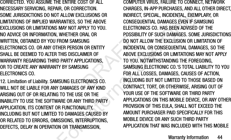 Warranty Information       44CORRECTED. YOU ASSUME THE ENTIRE COST OF ALL NECESSARY SERVICING, REPAIR, OR CORRECTION. SOME JURISDICTIONS DO NOT ALLOW EXCLUSIONS OR LIMITATIONS OF IMPLIED WARRANTIES, SO THE ABOVE EXCLUSIONS OR LIMITATIONS MAY NOT APPLY TO YOU. NO ADVICE OR INFORMATION, WHETHER ORAL OR WRITTEN, OBTAINED BY YOU FROM SAMSUNG ELECTRONICS CO. OR ANY OTHER PERSON OR ENTITY SHALL BE DEEMED TO ALTER THIS DISCLAIMER OF WARRANTY REGARDING THIRD PARTY APPLICATIONS, OR TO CREATE ANY WARRANTY BY SAMSUNG ELECTRONICS CO.12. Limitation of Liability. SAMSUNG ELECTRONICS CO. WILL NOT BE LIABLE FOR ANY DAMAGES OF ANY KIND ARISING OUT OF OR RELATING TO THE USE OR THE INABILITY TO USE THE SOFTWARE OR ANY THIRD PARTY APPLICATION, ITS CONTENT OR FUNCTIONALITY, INCLUDING BUT NOT LIMITED TO DAMAGES CAUSED BY OR RELATED TO ERRORS, OMISSIONS, INTERRUPTIONS, DEFECTS, DELAY IN OPERATION OR TRANSMISSION, COMPUTER VIRUS, FAILURE TO CONNECT, NETWORK CHARGES, IN-APP PURCHASES, AND ALL OTHER DIRECT, INDIRECT, SPECIAL, INCIDENTAL, EXEMPLARY, OR CONSEQUENTIAL DAMAGES EVEN IF SAMSUNG ELECTRONICS CO. HAS BEEN ADVISED OF THE POSSIBILITY OF SUCH DAMAGES. SOME JURISDICTIONS DO NOT ALLOW THE EXCLUSION OR LIMITATION OF INCIDENTAL OR CONSEQUENTIAL DAMAGES, SO THE ABOVE EXCLUSIONS OR LIMITATIONS MAY NOT APPLY TO YOU. NOTWITHSTANDING THE FOREGOING, SAMSUNG ELECTRONIC CO.&apos;S TOTAL LIABILITY TO YOU FOR ALL LOSSES, DAMAGES, CAUSES OF ACTION, INCLUDING BUT NOT LIMITED TO THOSE BASED ON CONTRACT, TORT, OR OTHERWISE, ARISING OUT OF YOUR USE OF THE SOFTWARE OR THIRD PARTY APPLICATIONS ON THIS MOBILE DEVICE, OR ANY OTHER PROVISION OF THIS EULA, SHALL NOT EXCEED THE AMOUNT PURCHASER PAID SPECIFICALLY FOR THIS MOBILE DEVICE OR ANY SUCH THIRD PARTY APPLICATION THAT WAS INCLUDED WITH THIS MOBILE I337_H&amp;S.book  Page 44  Monday, March 25, 2013  9:01 AM           DRAFT For Internal Use Only