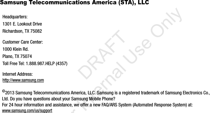 Samsung Telecommunications America (STA), LLC©2013 Samsung Telecommunications America, LLC. Samsung is a registered trademark of Samsung Electronics Co., Ltd. Do you have questions about your Samsung Mobile Phone? For 24 hour information and assistance, we offer a new FAQ/ARS System (Automated Response System) at: www.samsung.com/us/supportHeadquarters:1301 E. Lookout DriveRichardson, TX 75082Customer Care Center:1000 Klein Rd.Plano, TX 75074Toll Free Tel: 1.888.987.HELP (4357)Internet Address: http://www.samsung.comI337_H&amp;S.book  Page 5  Monday, March 25, 2013  9:01 AM           DRAFT For Internal Use Only