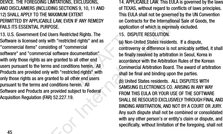 45DEVICE. THE FOREGOING LIMITATIONS, EXCLUSIONS, AND DISCLAIMERS (INCLUDING SECTIONS 9, 10, 11 AND 12) SHALL APPLY TO THE MAXIMUM EXTENT PERMITTED BY APPLICABLE LAW, EVEN IF ANY REMEDY FAILS ITS ESSENTIAL PURPOSE.13. U.S. Government End Users Restricted Rights. The Software is licensed only with &quot;restricted rights&quot; and as &quot;commercial items&quot; consisting of &quot;commercial software&quot; and &quot;commercial software documentation&quot; with only those rights as are granted to all other end users pursuant to the terms and conditions herein.  All Products are provided only with &quot;restricted rights&quot; with only those rights as are granted to all other end users pursuant to the terms and conditions herein.  All Software and Products are provided subject to Federal Acquisition Regulation (FAR) 52.227.19.  14. APPLICABLE LAW. This EULA is governed by the laws of TEXAS, without regard to conflicts of laws principles. This EULA shall not be governed by the UN Convention on Contracts for the International Sale of Goods, the application of which is expressly excluded. 15.  DISPUTE RESOLUTION.  (a) Non-United States residents.  If a dispute, controversy or difference is not amicably settled, it shall be finally resolved by arbitration in Seoul, Korea in accordance with the Arbitration Rules of the Korean Commercial Arbitration Board. The award of arbitration shall be final and binding upon the parties.  (b) United States residents.  ALL DISPUTES WITH SAMSUNG ELECTRONICS CO. ARISING IN ANY WAY FROM THIS EULA OR YOUR USE OF THE SOFTWARE SHALL BE RESOLVED EXCLUSIVELY THROUGH FINAL AND BINDING ARBITRATION, AND NOT BY A COURT OR JURY.  Any such dispute shall not be combined or consolidated with any other person&apos;s or entity&apos;s claim or dispute, and specifically, without limitation of the foregoing, shall not I337_H&amp;S.book  Page 45  Monday, March 25, 2013  9:01 AM           DRAFT For Internal Use Only