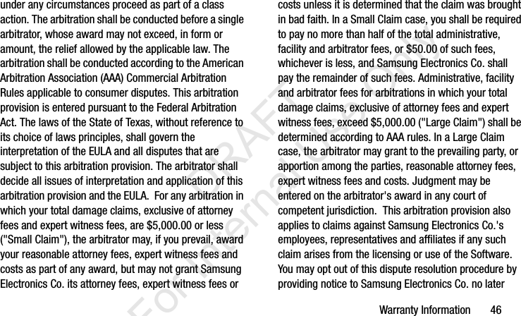 Warranty Information       46under any circumstances proceed as part of a class action. The arbitration shall be conducted before a single arbitrator, whose award may not exceed, in form or amount, the relief allowed by the applicable law. The arbitration shall be conducted according to the American Arbitration Association (AAA) Commercial Arbitration Rules applicable to consumer disputes. This arbitration provision is entered pursuant to the Federal Arbitration Act. The laws of the State of Texas, without reference to its choice of laws principles, shall govern the interpretation of the EULA and all disputes that are subject to this arbitration provision. The arbitrator shall decide all issues of interpretation and application of this arbitration provision and the EULA.  For any arbitration in which your total damage claims, exclusive of attorney fees and expert witness fees, are $5,000.00 or less (&quot;Small Claim&quot;), the arbitrator may, if you prevail, award your reasonable attorney fees, expert witness fees and costs as part of any award, but may not grant Samsung Electronics Co. its attorney fees, expert witness fees or costs unless it is determined that the claim was brought in bad faith. In a Small Claim case, you shall be required to pay no more than half of the total administrative, facility and arbitrator fees, or $50.00 of such fees, whichever is less, and Samsung Electronics Co. shall pay the remainder of such fees. Administrative, facility and arbitrator fees for arbitrations in which your total damage claims, exclusive of attorney fees and expert witness fees, exceed $5,000.00 (&quot;Large Claim&quot;) shall be determined according to AAA rules. In a Large Claim case, the arbitrator may grant to the prevailing party, or apportion among the parties, reasonable attorney fees, expert witness fees and costs. Judgment may be entered on the arbitrator&apos;s award in any court of competent jurisdiction.  This arbitration provision also applies to claims against Samsung Electronics Co.&apos;s employees, representatives and affiliates if any such claim arises from the licensing or use of the Software.  You may opt out of this dispute resolution procedure by providing notice to Samsung Electronics Co. no later I337_H&amp;S.book  Page 46  Monday, March 25, 2013  9:01 AM           DRAFT For Internal Use Only
