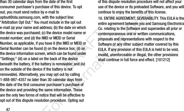47than 30 calendar days from the date of the first consumer purchaser&apos;s purchase of this device. To opt out, you must send notice by e-mail to optout@sta.samsung.com, with the subject line: &quot;Arbitration Opt Out.&quot; You must include in the opt out e-mail (a) your name and address; (b) the date on which the device was purchased; (c) the device model name or model number; and (d) the IMEI or MEID or Serial Number, as applicable, if you have it (the IMEI or MEID or Serial Number can be found (i) on the device box; (ii) on the device information screen, which can be found under &quot;Settings;&quot; (iii) on a label on the back of the device beneath the battery, if the battery is removable; and (iv) on the outside of the device if the battery is not removable). Alternatively, you may opt out by calling 1-888-987-4357 no later than 30 calendar days from the date of the first consumer purchaser&apos;s purchase of the device and providing the same information. These are the only two forms of notice that will be effective to opt out of this dispute resolution procedure. Opting out of this dispute resolution procedure will not affect your use of the device or its preloaded Software, and you will continue to enjoy the benefits of this license.16. ENTIRE AGREEMENT; SEVERABILITY. This EULA is the entire agreement between you and Samsung Electronics Co. relating to the Software and supersedes all prior or contemporaneous oral or written communications, proposals and representations with respect to the Software or any other subject matter covered by this EULA. If any provision of this EULA is held to be void, invalid, unenforceable or illegal, the other provisions shall continue in full force and effect. [101212]I337_H&amp;S.book  Page 47  Monday, March 25, 2013  9:01 AM           DRAFT For Internal Use Only