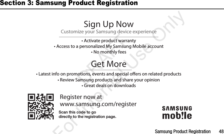 Samsung Product Registration       48Section 3: Samsung Product RegistrationRegister now atwww.samsung.com/registerGet More• Latest info on promotions, events and special oers on related products• Review Samsung products and share your opinion• Great deals on downloadsSign Up NowCustomize your Samsung device experience• Activate product warranty• Access to a personalized My Samsung Mobile account• No monthly feesScan this code to godirectly to the registration page.I337_H&amp;S.book  Page 48  Monday, March 25, 2013  9:01 AM           DRAFT For Internal Use Only