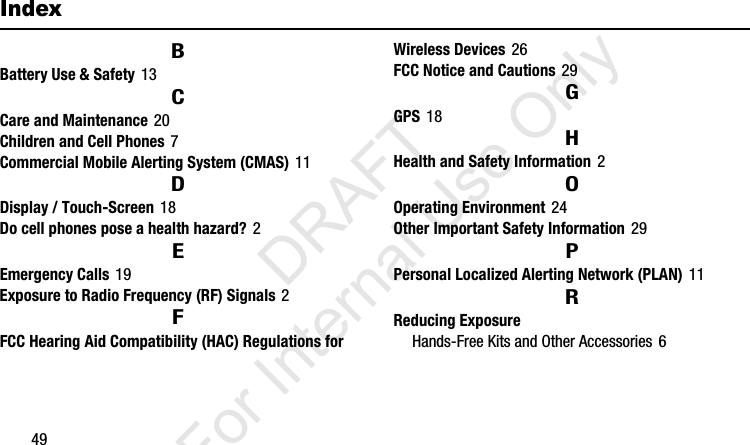 49IndexBBattery Use &amp; Safety 13CCare and Maintenance 20Children and Cell Phones 7Commercial Mobile Alerting System (CMAS) 11DDisplay / Touch-Screen 18Do cell phones pose a health hazard? 2EEmergency Calls 19Exposure to Radio Frequency (RF) Signals 2FFCC Hearing Aid Compatibility (HAC) Regulations for Wireless Devices 26FCC Notice and Cautions 29GGPS 18HHealth and Safety Information 2OOperating Environment 24Other Important Safety Information 29PPersonal Localized Alerting Network (PLAN) 11RReducing ExposureHands-Free Kits and Other Accessories 6I337_H&amp;S.book  Page 49  Monday, March 25, 2013  9:01 AM           DRAFT For Internal Use Only