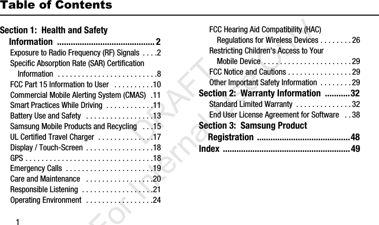 1Table of ContentsSection 1:  Health and Safety     Information  ........................................... 2Exposure to Radio Frequency (RF) Signals  . . . .2Specific Absorption Rate (SAR) Certification Information  . . . . . . . . . . . . . . . . . . . . . . . . .8FCC Part 15 Information to User   . . . . . . . . . .10Commercial Mobile Alerting System (CMAS)  .11Smart Practices While Driving  . . . . . . . . . . . .11Battery Use and Safety   . . . . . . . . . . . . . . . . .13Samsung Mobile Products and Recycling   . . .15UL Certified Travel Charger  . . . . . . . . . . . . . .17Display / Touch-Screen  . . . . . . . . . . . . . . . . .18GPS . . . . . . . . . . . . . . . . . . . . . . . . . . . . . . . .18Emergency Calls  . . . . . . . . . . . . . . . . . . . . . .19Care and Maintenance   . . . . . . . . . . . . . . . . .20Responsible Listening  . . . . . . . . . . . . . . . . . .21Operating Environment  . . . . . . . . . . . . . . . . .24FCC Hearing Aid Compatibility (HAC) Regulations for Wireless Devices . . . . . . . . 26Restricting Children&apos;s Access to Your Mobile Device  . . . . . . . . . . . . . . . . . . . . . .29FCC Notice and Cautions . . . . . . . . . . . . . . . . 29Other Important Safety Information  . . . . . . . .29Section 2:  Warranty Information  ...........32Standard Limited Warranty  . . . . . . . . . . . . . .32End User License Agreement for Software   . .38Section 3:  Samsung Product     Registration .........................................48Index ........................................................49I337_H&amp;S.book  Page 1  Monday, March 25, 2013  9:01 AM           DRAFT For Internal Use Only