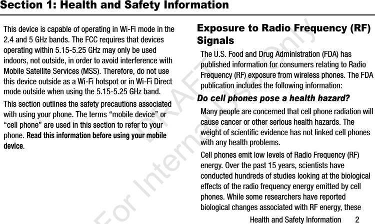 Health and Safety Information       2Section 1: Health and Safety InformationThis device is capable of operating in Wi-Fi mode in the 2.4 and 5 GHz bands. The FCC requires that devices operating within 5.15-5.25 GHz may only be used indoors, not outside, in order to avoid interference with Mobile Satellite Services (MSS). Therefore, do not use this device outside as a Wi-Fi hotspot or in Wi-Fi Direct mode outside when using the 5.15-5.25 GHz band.This section outlines the safety precautions associated with using your phone. The terms “mobile device” or “cell phone” are used in this section to refer to your phone. Read this information before using your mobile device.Exposure to Radio Frequency (RF) SignalsThe U.S. Food and Drug Administration (FDA) has published information for consumers relating to Radio Frequency (RF) exposure from wireless phones. The FDA publication includes the following information:Do cell phones pose a health hazard?Many people are concerned that cell phone radiation will cause cancer or other serious health hazards. The weight of scientific evidence has not linked cell phones with any health problems.Cell phones emit low levels of Radio Frequency (RF) energy. Over the past 15 years, scientists have conducted hundreds of studies looking at the biological effects of the radio frequency energy emitted by cell phones. While some researchers have reported biological changes associated with RF energy, these I337_H&amp;S.book  Page 2  Monday, March 25, 2013  9:01 AM           DRAFT For Internal Use Only