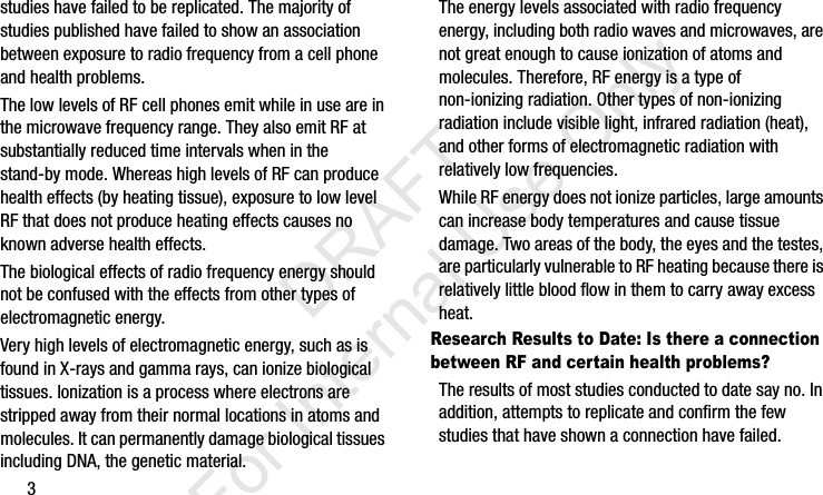 3studies have failed to be replicated. The majority of studies published have failed to show an association between exposure to radio frequency from a cell phone and health problems.The low levels of RF cell phones emit while in use are in the microwave frequency range. They also emit RF at substantially reduced time intervals when in the stand-by mode. Whereas high levels of RF can produce health effects (by heating tissue), exposure to low level RF that does not produce heating effects causes no known adverse health effects.The biological effects of radio frequency energy should not be confused with the effects from other types of electromagnetic energy.Very high levels of electromagnetic energy, such as is found in X-rays and gamma rays, can ionize biological tissues. Ionization is a process where electrons are stripped away from their normal locations in atoms and molecules. It can permanently damage biological tissues including DNA, the genetic material.The energy levels associated with radio frequency energy, including both radio waves and microwaves, are not great enough to cause ionization of atoms and molecules. Therefore, RF energy is a type of non-ionizing radiation. Other types of non-ionizing radiation include visible light, infrared radiation (heat), and other forms of electromagnetic radiation with relatively low frequencies.While RF energy does not ionize particles, large amounts can increase body temperatures and cause tissue damage. Two areas of the body, the eyes and the testes, are particularly vulnerable to RF heating because there is relatively little blood flow in them to carry away excess heat.Research Results to Date: Is there a connection between RF and certain health problems?The results of most studies conducted to date say no. In addition, attempts to replicate and confirm the few studies that have shown a connection have failed.I337_H&amp;S.book  Page 3  Monday, March 25, 2013  9:01 AM           DRAFT For Internal Use Only
