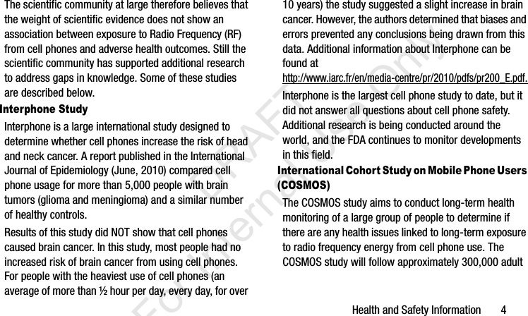 Health and Safety Information       4The scientific community at large therefore believes that the weight of scientific evidence does not show an association between exposure to Radio Frequency (RF) from cell phones and adverse health outcomes. Still the scientific community has supported additional research to address gaps in knowledge. Some of these studies are described below.Interphone StudyInterphone is a large international study designed to determine whether cell phones increase the risk of head and neck cancer. A report published in the International Journal of Epidemiology (June, 2010) compared cell phone usage for more than 5,000 people with brain tumors (glioma and meningioma) and a similar number of healthy controls.Results of this study did NOT show that cell phones caused brain cancer. In this study, most people had no increased risk of brain cancer from using cell phones. For people with the heaviest use of cell phones (an average of more than ½ hour per day, every day, for over 10 years) the study suggested a slight increase in brain cancer. However, the authors determined that biases and errors prevented any conclusions being drawn from this data. Additional information about Interphone can be found at http://www.iarc.fr/en/media-centre/pr/2010/pdfs/pr200_E.pdf.Interphone is the largest cell phone study to date, but it did not answer all questions about cell phone safety. Additional research is being conducted around the world, and the FDA continues to monitor developments in this field.International Cohort Study on Mobile Phone Users (COSMOS)The COSMOS study aims to conduct long-term health monitoring of a large group of people to determine if there are any health issues linked to long-term exposure to radio frequency energy from cell phone use. The COSMOS study will follow approximately 300,000 adult I337_H&amp;S.book  Page 4  Monday, March 25, 2013  9:01 AM           DRAFT For Internal Use Only